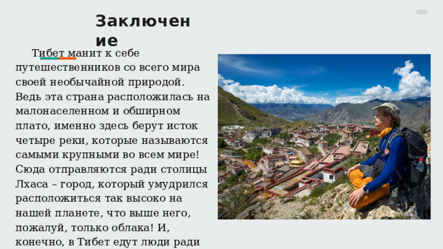 Заключение Тибет манит к себе путешественников со всего мира своей необычайной природой. Ведь эта страна расположилась на малонаселенном и обширном плато, именно здесь берут исток четыре реки, которые называются самыми крупными во всем мире! Сюда отправляются ради столицы Лхаса – город, который умудрился расположиться так высоко на нашей планете, что выше него, пожалуй, только облака! И, конечно, в Тибет едут люди ради просвещения, ради культуры и религии, которую проповедуют местные мудрецы. 