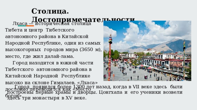 Столица.  Достопримечательности Лхаса  — историческая  столица  Тибета и центр  Тибетского  автономного  района в Китайской Народной  Республике,  один  из  самых  высокогорных  городов  мира  (3650  м),  место,  где  жил  далай-лама. Город находится в южной части Тибетского  автономного  района в Китайской Народной  Республике  высоко на склоне Гималаев.  «Лхаса»  дословно переводится  как «Место  богов». Город  появился более 1300 лет  назад, когда в VII  веке здесь  были  построены  первые  храмы  и дворцы.  Цонгхапа  и  его  ученики  возвели  здесь  три  монастыря  в  XV  веке. 