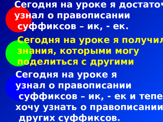 Сегодня на уроке я достаточно узнал о правописании  суффиксов – ик, - ек. Сегодня на уроке я получил знания, которыми могу поделиться с другими Сегодня на уроке я узнал о правописании  суффиксов – ик, - ек и теперь хочу узнать о правописании  других суффиксов. 