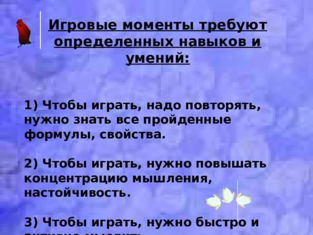 Игровые моменты требуют определенных навыков и умений:   1) Чтобы играть, надо повторять, нужно знать все пройденные формулы, свойства.  2) Чтобы играть, нужно повышать концентрацию мышления, настойчивость.  3) Чтобы играть, нужно быстро и активно мыслить. 