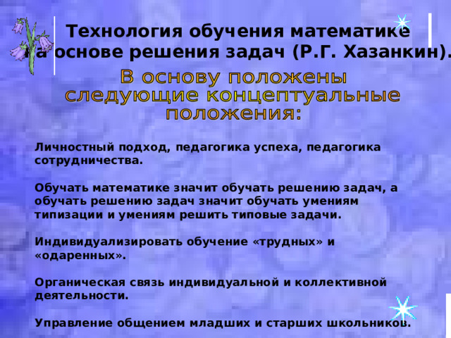 Технология обучения математике на основе решения задач (Р.Г. Хазанкин).  Личностный подход, педагогика успеха, педагогика сотрудничества.  Обучать математике значит обучать решению задач, а обучать решению задач значит обучать умениям типизации и умениям решить типовые задачи.  Индивидуализировать обучение «трудных» и «одаренных».  Органическая связь индивидуальной и коллективной деятельности.  Управление общением младших и старших школьников.  Сочетание урочной и внеурочной форм работы. 