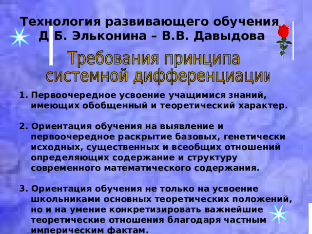 Технология развивающего обучения  Д.Б. Эльконина – В.В. Давыдова Первоочередное усвоение учащимися знаний, имеющих обобщенный и теоретический характер.  2. Ориентация обучения на выявление и первоочередное раскрытие базовых, генетически исходных, существенных и всеобщих отношений определяющих содержание и структуру современного математического содержания.  3. Ориентация обучения не только на усвоение школьниками основных теоретических положений, но и на умение конкретизировать важнейшие теоретические отношения благодаря частным империческим фактам. 