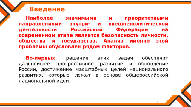   Введение  Наиболее значимыми и приоритетными направлениями внутри- и внешнеполитической деятельности Российской Федерации на современном этапе является безопасность личности, общества и государства. Анализ именно этой проблемы обусловлен рядом факторов. Во-первых, решение этих задач обеспечит дальнейшее прогрессивное развитие и обновление России, достижение масштабных целей национального развития, которые лежат в основе общероссийской национальной идеи. 