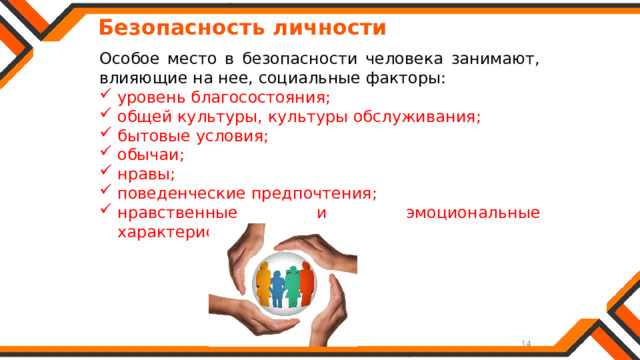   Безопасность личности Особое место в безопасности человека занимают, влияющие на нее, социальные факторы: уровень благосостояния; общей культуры, культуры обслуживания; бытовые условия; обычаи; нравы; поведенческие предпочтения; нравственные и эмоциональные характеристики. 