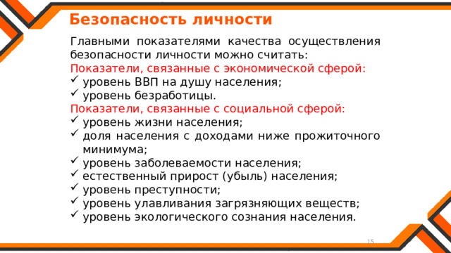   Безопасность личности Главными показателями качества осуществления безопасности личности можно считать: Показатели, связанные с экономической сферой: уровень ВВП на душу населения; уровень безработицы. Показатели, связанные с социальной сферой: уровень жизни населения; доля населения с доходами ниже прожиточного минимума; уровень заболеваемости населения; естественный прирост (убыль) населения; уровень преступности; уровень улавливания загрязняющих веществ; уровень экологического сознания населения. 