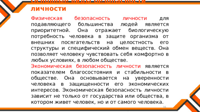   Основные виды безопасности личности Физическая безопасность личности для подавляющего большинства людей является приоритетной. Она отражает биологическую потребность человека в защите организма от внешних посягательств на целостность его структуры и специфический обмен веществ. Она позволяет человеку чувствовать себя комфортно в любых условиях, в любом обществе. Экономическая безопасность личности является показателем благосостояния и стабильности в обществе. Она основывается на уверенности человека в защищенности его экономических интересов. Экономическая безопасность личности зависит не только от государства или общества, в котором живет человек, но и от самого человека. 