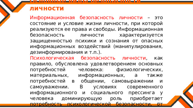   Основные виды безопасности личности Информационная безопасность личности – это состояние и условие жизни личности, при которой реализуются ее права и свободы. Информационная безопасность личности характеризуется защищенностью психики и сознания от опасных информационных воздействий (манипулирования, дезинформирования и т.п.). Психологическая безопасность личности , как правило, обусловлена удовлетворением основных потребностей человека: физиологических, материальных, информационных, а также потребностей в общении, самовыражении и самоуважении. В условиях современного информационного и социального прессинга у человека доминирующую роль приобретает потребность психологической безопасности, от которой зависит существование и развитие личности. 