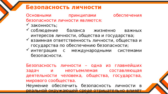   Безопасность личности Основными принципами обеспечения безопасности личности являются: законность; соблюдение баланса жизненно важных интересов личности, общества и государства; взаимная ответственность личности, общества и государства по обеспечению безопасности; интеграция с международными системами безопасности. Безопасность личности – одна из главнейших задач и неотъемлемая составляющая деятельности человека, общества, государства, мирового сообщества. Неумение обеспечить безопасность личности в реальной окружающей среде отрицательно влияет на состояние и развитие общества. 