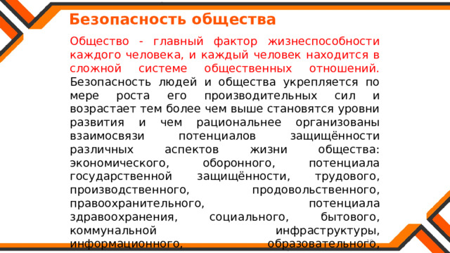   Безопасность общества Общество - главный фактор жизнеспособности каждого человека, и каждый человек находится в сложной системе общественных отношений. Безопасность людей и общества укрепляется по мере роста его производительных сил и возрастает тем более чем выше становятся уровни развития и чем рациональнее организованы взаимосвязи потенциалов защищённости различных аспектов жизни общества: экономического, оборонного, потенциала государственной защищённости, трудового, производственного, продовольственного, правоохранительного, потенциала здравоохранения, социального, бытового, коммунальной инфраструктуры, информационного, образовательного, природоохранного. 