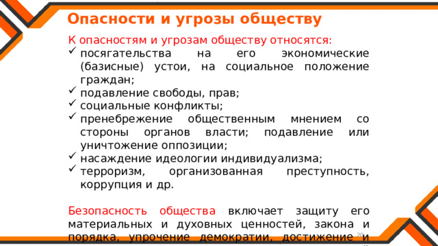   Опасности и угрозы обществу К опасностям и угрозам обществу относятся: посягательства на его экономические (базисные) устои, на социальное положение граждан; подавление свободы, прав; социальные конфликты; пренебрежение общественным мнением со стороны органов власти; подавление или уничтожение оппозиции; насаждение идеологии индивидуализма; терроризм, организованная преступность, коррупция и др. Безопасность общества включает защиту его материальных и духовных ценностей, закона и порядка, упрочение демократии, достижение и поддержание на основе принципа социальной справедливости общественного согласия. 