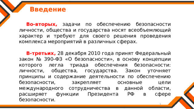   Введение  Во-вторых, задачи по обеспечению безопасности личности, общества и государства носят всеобъемлющий характер и требуют для своего решения проведения комплекса мероприятий в различных сферах. В-третьих,  28 декабря 2010 года принят Федеральный закон № 390-ФЗ «О безопасности», в основу концепции которого легла триада обеспечения безопасности: личности, общества, государства. Закон уточняет принципы и содержание деятельности по обеспечению безопасности, закрепляет основные цели международного сотрудничества в данной области, расширяет функции Президента РФ в сфере безопасности. 