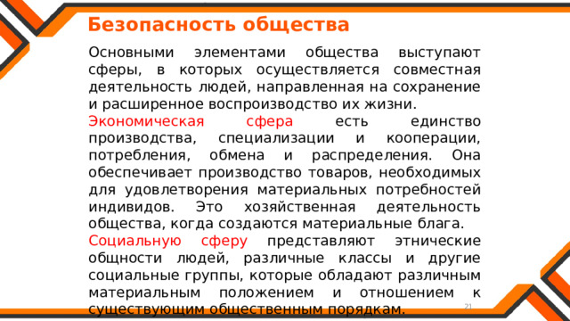   Безопасность общества Основными элементами общества выступают сферы, в которых осуществляется совместная деятельность людей, направленная на сохранение и расширенное воспроизводство их жизни. Экономическая сфера есть единство производства, специализации и кооперации, потребления, обмена и распределения. Она обеспечивает производство товаров, необходимых для удовлетворения материальных потребностей индивидов. Это хозяйственная деятельность общества, когда создаются материальные блага. Социальную сферу представляют этнические общности людей, различные классы и другие социальные группы, которые обладают различным материальным положением и отношением к существующим общественным порядкам. 