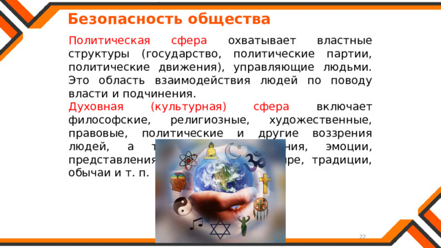   Безопасность общества Политическая сфера охватывает властные структуры (государство, политические партии, политические движения), управляющие людьми. Это область взаимодействия людей по поводу власти и подчинения. Духовная (культурная) сфера включает философские, религиозные, художественные, правовые, политические и другие воззрения людей, а также их настроения, эмоции, представления об окружающем мире, традиции, обычаи и т. п. 