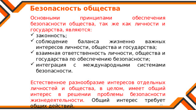   Безопасность общества Основными принципами обеспечения безопасности общества, так же как личности и государства, являются: законность; соблюдение баланса жизненно важных интересов личности, общества и государства; взаимная ответственность личности, общества и государства по обеспечению безопасности; интеграция с международными системами безопасности. Естественное разнообразие интересов отдельных личностей и общества, в целом, имеет общий интерес в решении проблемы безопасности жизнедеятельности. Общий интерес требует общих действий. 