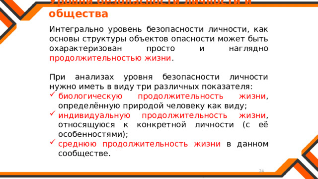   Уровни безопасности личности и общества Интегрально уровень безопасности личности, как основы структуры объектов опасности может быть охарактеризован просто и наглядно продолжительностью жизни . При анализах уровня безопасности личности нужно иметь в виду три различных показателя: биологическую продолжительность жизни , определённую природой человеку как виду; индивидуальную продолжительность жизни , относящуюся к конкретной личности (с её особенностями); среднюю продолжительность жизни в данном сообществе. 