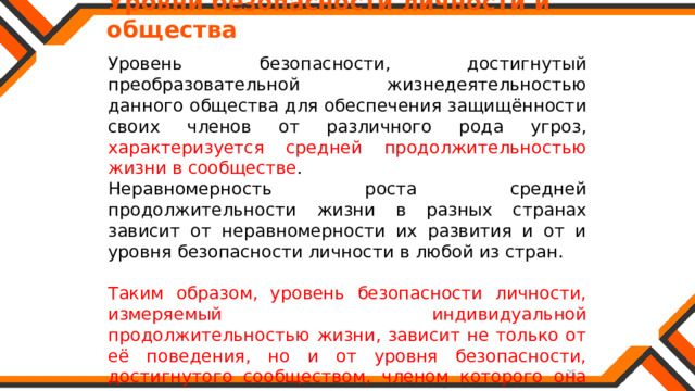   Уровни безопасности личности и общества Уровень безопасности, достигнутый преобразовательной жизнедеятельностью данного общества для обеспечения защищённости своих членов от различного рода угроз, характеризуется средней продолжительностью жизни в сообществе . Неравномерность роста средней продолжительности жизни в разных странах зависит от неравномерности их развития и от и уровня безопасности личности в любой из стран. Таким образом, уровень безопасности личности, измеряемый индивидуальной продолжительностью жизни, зависит не только от её поведения, но и от уровня безопасности, достигнутого сообществом, членом которого она является. 