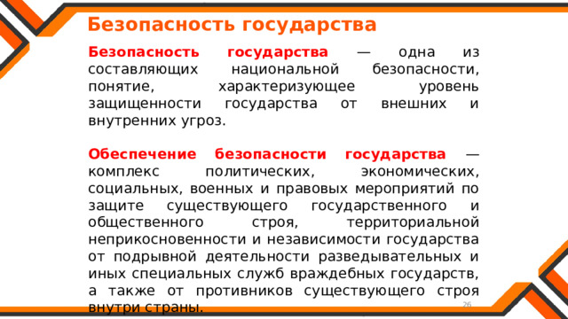   Безопасность государства Безопасность государства — одна из составляющих национальной безопасности, понятие, характеризующее уровень защищенности государства от внешних и внутренних угроз. Обеспечение безопасности государства — комплекс политических, экономических, социальных, военных и правовых мероприятий по защите существующего государственного и общественного строя, территориальной неприкосновенности и независимости государства от подрывной деятельности разведывательных и иных специальных служб враждебных государств, а также от противников существующего строя внутри страны. 