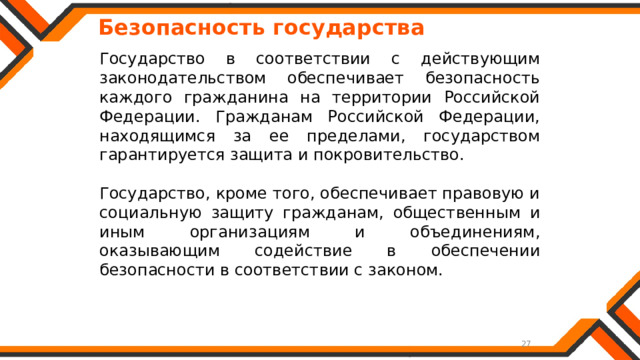   Безопасность государства Государство в соответствии с действующим законодательством обеспечивает безопасность каждого гражданина на территории Российской Федерации. Гражданам Российской Федерации, находящимся за ее пределами, государством гарантируется защита и покровительство. Государство, кроме того, обеспечивает правовую и социальную защиту гражданам, общественным и иным организациям и объединениям, оказывающим содействие в обеспечении безопасности в соответствии с законом. 