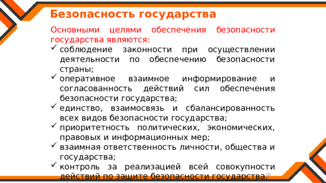   Безопасность государства Основными целями обеспечения безопасности государства являются: соблюдение законности при осуществлении деятельности по обеспечению безопасности страны; оперативное взаимное информирование и согласованность действий сил обеспечения безопасности государства; единство, взаимосвязь и сбалансированность всех видов безопасности государства; приоритетность политических, экономических, правовых и информационных мер; взаимная ответственность личности, общества и государства; контроль за реализацией всей совокупности действий по защите безопасности государства. 