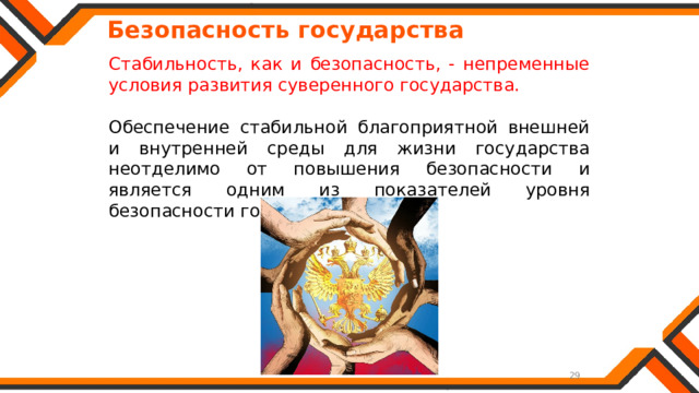   Безопасность государства Стабильность, как и безопасность, - непременные условия развития суверенного государства. Обеспечение стабильной благоприятной внешней и внутренней среды для жизни государства неотделимо от повышения безопасности и является одним из показателей уровня безопасности государства. 