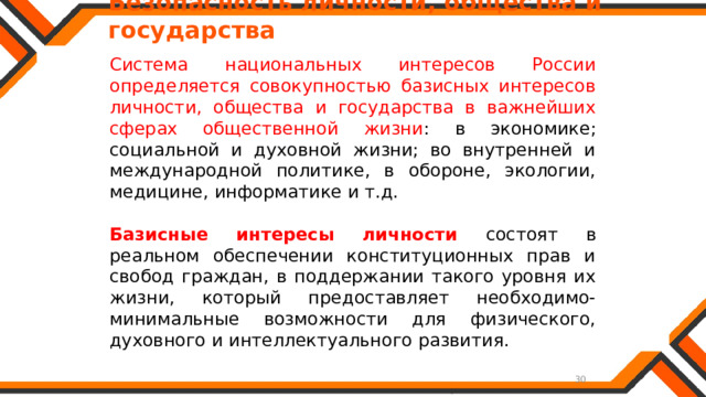   Безопасность личности, общества и государства Система национальных интересов России определяется совокупностью базисных интересов личности, общества и государства в важнейших сферах общественной жизни : в экономике; социальной и духовной жизни; во внутренней и международной политике, в обороне, экологии, медицине, информатике и т.д. Базисные интересы личности состоят в реальном обеспечении конституционных прав и свобод граждан, в поддержании такого уровня их жизни, который предоставляет необходимо-минимальные возможности для физического, духовного и интеллектуального развития. 