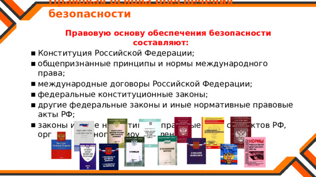   Правовая основа обеспечения безопасности  Правовую основу обеспечения безопасности составляют:  Конституция Российской Федерации; общепризнанные принципы и нормы международного права; международные договоры Российской Федерации; федеральные конституционные законы; другие федеральные законы и иные нормативные правовые акты РФ; законы и иные нормативные правовые акты субъектов РФ, органов местного самоуправления. Конституция Российской Федерации; общепризнанные принципы и нормы международного права; международные договоры Российской Федерации; федеральные конституционные законы; другие федеральные законы и иные нормативные правовые акты РФ; законы и иные нормативные правовые акты субъектов РФ, органов местного самоуправления. 
