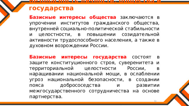   Безопасность личности, общества и государства Базисные интересы общества заключаются в упрочении институтов гражданского общества, внутренней социально-политической стабильности и целостности, в повышении созидательной активности трудоспособного населения, а также в духовном возрождении России. Базисные интересы государства состоят в защите конституционного строя, суверенитета и территориальной целостности России, в наращивании национальной мощи, в ослаблении угроз национальной безопасности, в создании пояса добрососедства и развитии межгосударственного сотрудничества на основе партнерства. 
