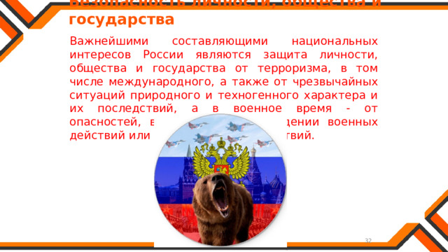   Безопасность личности, общества и государства Важнейшими составляющими национальных интересов России являются защита личности, общества и государства от терроризма, в том числе международного, а также от чрезвычайных ситуаций природного и техногенного характера и их последствий, а в военное время - от опасностей, возникающих при ведении военных действий или вследствие этих действий. 