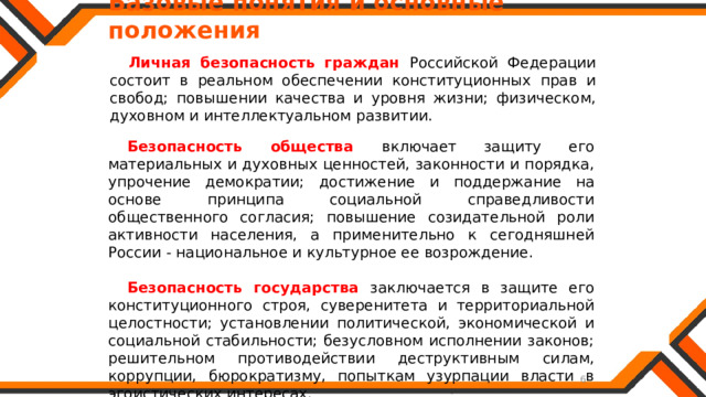   Базовые понятия и основные положения Личная безопасность граждан Российской Федерации состоит в реальном обеспечении конституционных прав и свобод; повышении качества и уровня жизни; физическом, духовном и интеллектуальном развитии. Безопасность общества  включает защиту его материальных и духовных ценностей, законности и порядка, упрочение демократии; достижение и поддержание на основе принципа социальной справедливости общественного согласия; повышение созидательной роли активности населения, а применительно к сегодняшней России - национальное и культурное ее возрождение. Безопасность государства  заключается в защите его конституционного строя, суверенитета и территориальной целостности; установлении политической, экономической и социальной стабильности; безусловном исполнении законов; решительном противодействии деструктивным силам, коррупции, бюрократизму, попыткам узурпации власти в эгоистических интересах. 