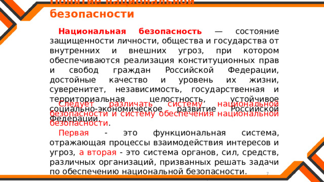   Понятие национальной безопасности Национальная безопасность — состояние защищенности личности, общества и государства от внутренних и внешних угроз, при котором обеспечиваются реализация конституционных прав и свобод граждан Российской Федерации, достойные качество и уровень их жизни, суверенитет, независимость, государственная и территориальная целостность, устойчивое социально-экономическое развитие Российской Федерации. Следует различать систему национальной безопасности и систему обеспечения национальной безопасности . Первая - это функциональная система, отражающая процессы взаимодействия интересов и угроз, а вторая - это система органов, сил, средств, различных организаций, призванных решать задачи по обеспечению национальной безопасности. 