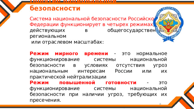   Понятие национальной безопасности Система национальной безопасности Российской Федерации функционирует в четырех режимах , действующих в общегосударственном, региональном  или отраслевом масштабах: Режим мирного времени - это нормальное функционирование системы национальной безопасности в условиях отсутствия угроз национальным интересам России или их практической нейтрализации Режим повышенной готовности - это функционирование системы национальной безопасности при наличии угроз, требующих их пресечения. 