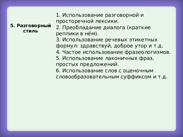 1. Использование разговорной и просторечной лексики. 2. Преобладание диалога (краткие реплики в нём). 3. Использование речевых этикетных формул: здравствуй, доброе утор и т.д. 4. Частое использование фразеологизмов. 5. Использование лаконичных фраз, простых предложений. 6. Использование слов с оценочным словообразовательным суффиксом и т.д. 5. Разговорный стиль 