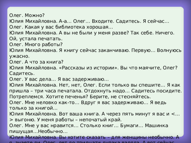 Олег. Можно? Юлия Михайловна. А-а… Олег… Входите. Садитесь. Я сейчас… Олег. Какая у вас библиотека хорошая… Юлия Михайловна. А вы не были у меня разве? Так себе. Ничего. Ой, устала печатать. Олег. Много работы? Юлия Михайловна. Я книгу сейчас заканчиваю. Первую… Волнуюсь ужасно. Олег. А что за книга? Юлия Михайловна. «Рассказы из истории». Вы что маячите, Олег? Садитесь. Олег. У вас дела… Я вас задерживаю… Юлия Михайловна. Нет, нет, Олег. Если только вы спешите… Я как пришла – три часа печатала. Отдохнуть надо… Садитесь посидите. Потреплемся. Хотите печенья? Берите, не стесняйтесь. Олег. Мне неловко как-то… Вдруг я вас задерживаю… Я ведь только за книгой… Юлия Михайловна. Вот ваша книга. А через пять минут я вас и  выгоню. У меня работы – непочатый край. Олег. Мне у вас нравится… Столько книг… Бумаги… Машинка пишущая…Необычно… Юлия Михайловна. Вы хотите сказать – для женщины необычно. А я, знаете ли, Олег, лет до тридцати дурака валяла. А вот сейчас опомнилась – хочется упущенное наверстать. У вас завтра последний экзамен? Олег. Да. 