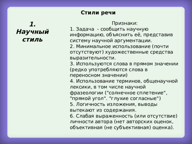 Стили речи  1. Научный стиль Признаки: 1. Задача - сообщить научную информацию, объяснить её, представив систему научной аргументации. 2. Минимальное использование (почти отсутствуют) художественные средства выразительности. 3. Используются слова в прямом значении (редко употребляются слова в переносном значении) 4. Использование терминов, общенаучной лексики, в том числе научной фразеологии (