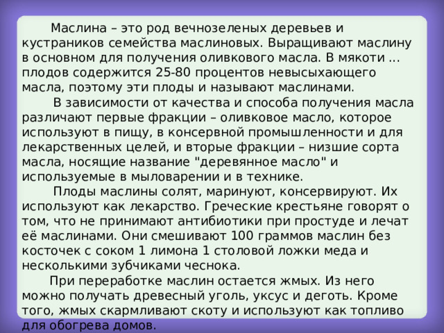  Маслина – это род вечнозеленых деревьев и кустраников семейства маслиновых. Выращивают маслину в основном для получения оливкового масла. В мякоти ... плодов содержится 25-80 процентов невысыхающего масла, поэтому эти плоды и называют маслинами.  В зависимости от качества и способа получения масла различают первые фракции – оливковое масло, которое используют в пищу, в консервной промышленности и для лекарственных целей, и вторые фракции – низшие сорта масла, носящие название 