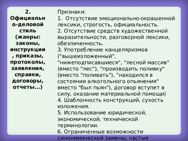 2. Официально-деловой стиль (жанры: законы, инструкции, приказы, протоколы, заявления, справки, договоры, отчеты...) Признаки: 1. Отсутствие эмоционально-окрашенной лексики, строгость, официальность. 2. Отсутствие средств художественной выразительности, разговорной лексики, обезличенность. 3. Употребление канцеляризмов (