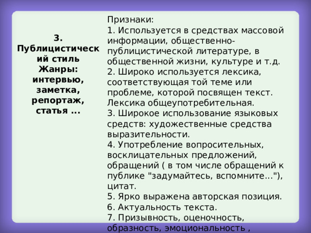 Признаки: 1. Используется в средствах массовой информации, общественно-публицистической литературе, в общественной жизни, культуре и т.д. 2. Широко используется лексика, соответствующая той теме или проблеме, которой посвящен текст. Лексика общеупотребительная. 3. Широкое использование языковых средств: художественные средства выразительности. 4. Употребление вопросительных, восклицательных предложений, обращений ( в том числе обращений к публике 