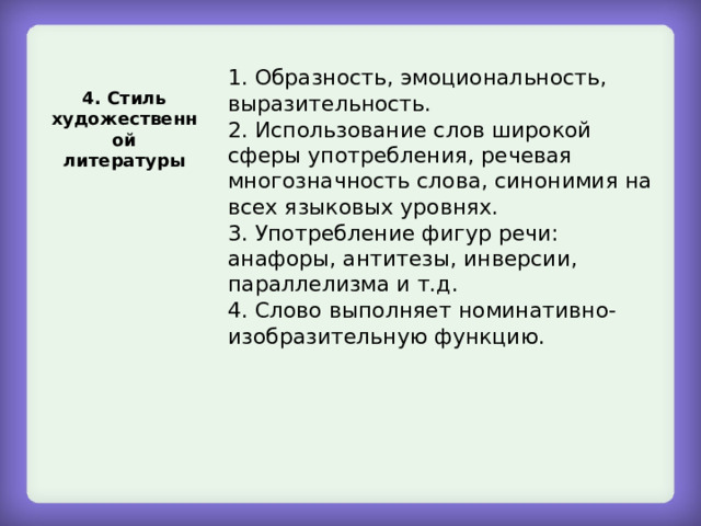 1. Образность, эмоциональность, выразительность. 2. Использование слов широкой сферы употребления, речевая многозначность слова, синонимия на всех языковых уровнях. 3. Употребление фигур речи: анафоры, антитезы, инверсии, параллелизма и т.д. 4. Слово выполняет номинативно-изобразительную функцию. 4. Стиль художественной литературы 