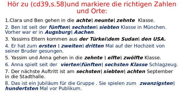 Hör zu (cd39,s.58)und markiere die richtigen Zahlen und Orte: 1.Clara und Ben gehen in die achte\ neunte\ zehnte Klasse. 2. Ben ist seit der fünften\ sechsten\ siebten Klasse in München. Vorher war er in Augsburg\ Aachen . 3. Yassims Eltern kommen aus der Türkei\dem Sudan\ den USA. 4. Er hat zum ersten \ zweiten\ dritten Mal auf der Hochzeit von seiner Bruder gesungen. 5. Yassim und Anna gehen in die zehnte \ elfte\ zwölfte Klasse. 6. Anna spielt seit der vierten\fünften\ sechsten Klasse Schlagzeug. 7. Der n ӓchste Auftritt ist am sechsten\ siebten\ achten September in die Stadthalle. 8. Das ist ein Jubilӓum für die Gruppe . Sie spielen zum zwanzigsten\ hundertsten Mal vor Publikum. 