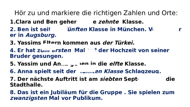 Hör zu und markiere die richtigen Zahlen und Orte: 1.Clara und Ben gehen in die zehnte Klasse. 2. Ben ist seit der fünften Klasse in München. Vorher war er in Augsburg. 3. Yassims Eltern kommen aus der Türkei. 4. Er hat zum ersten Mal auf der Hochzeit von seiner Bruder gesungen. 5. Yassim und Anna gehen in die elfte Klasse. 6. Anna spielt seit der fünften Klasse Schlagzeug. 7. Der n ӓchste Auftritt ist am siebten September in die Stadthalle. 8. Das ist ein Jubilӓum für die Gruppe . Sie spielen zum zwanzigsten Mal vor Publikum.    