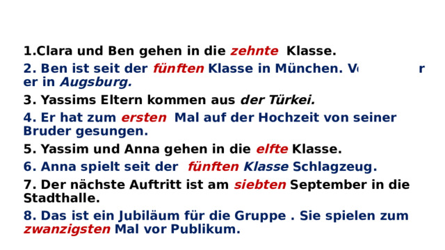 1.Clara und Ben gehen in die zehnte  Klasse. 2. Ben ist seit der fünften  Klasse in München. Vorher war er in Augsburg. 3. Yassims Eltern kommen aus der Türkei. 4. Er hat zum ersten  Mal auf der Hochzeit von seiner Bruder gesungen. 5. Yassim und Anna gehen in die elfte  Klasse. 6. Anna spielt seit der fünften Klasse Schlagzeug. 7. Der n ӓchste Auftritt ist am siebten  September in die Stadthalle. 8. Das ist ein Jubilӓum für die Gruppe . Sie spielen zum zwanzigsten  Mal vor Publikum.    