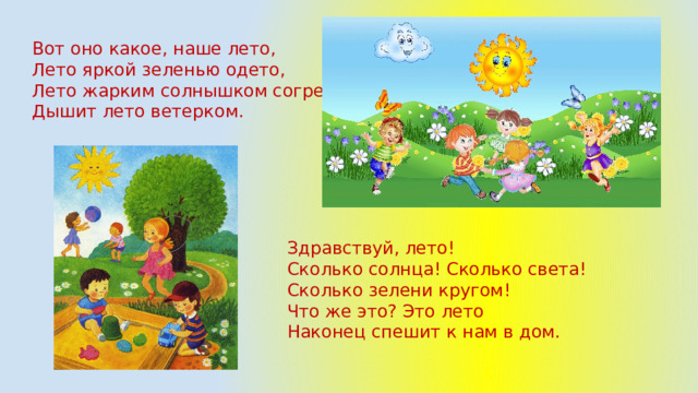Вот оно какое, наше лето,  Лето яркой зеленью одето,  Лето жарким солнышком согрето,  Дышит лето ветерком.   Здравствуй, лето! Сколько солнца! Сколько света! Сколько зелени кругом! Что же это? Это лето Наконец спешит к нам в дом. 
