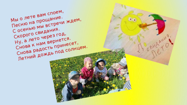 Мы о лете вам споем, Песню на прощание. С осенью мы встречи ждем, Скорого свидания. Ну, а лето через год, Снова к нам вернется. Снова радость принесет, Летний дождь под солнцем. 