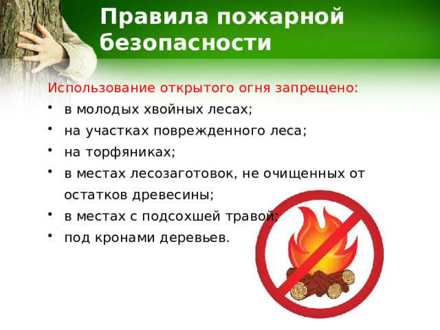 Правила пожарной безопасности Использование открытого огня запрещено: в молодых хвойных лесах; на участках поврежденного леса; на торфяниках; в местах лесозаготовок, не очищенных от остатков древесины; в местах с подсохшей травой; под кронами деревьев. 