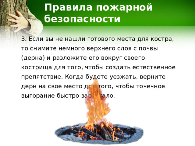 Правила пожарной безопасности 3. Если вы не нашли готового места для костра, то снимите немного верхнего слоя с почвы (дерна) и разложите его вокруг своего кострища для того, чтобы создать естественное препятствие. Когда будете уезжать, верните дерн на свое место для того, чтобы точечное выгорание быстро зарастало. 