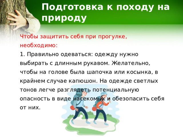 Подготовка к походу на природу Чтобы защитить себя при прогулке, необходимо: 1. Правильно одеваться: одежду нужно выбирать с длинным рукавом. Желательно, чтобы на голове была шапочка или косынка, в крайнем случае капюшон. На одежде светлых тонов легче разглядеть потенциальную опасность в виде насекомых и обезопасить себя от них. 