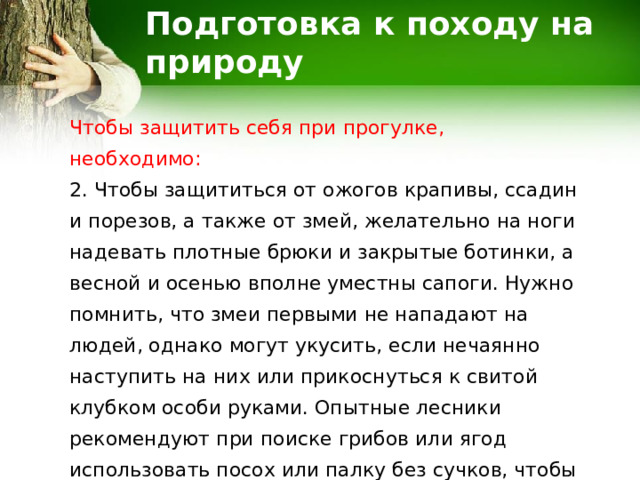 Подготовка к походу на природу Чтобы защитить себя при прогулке, необходимо: 2. Чтобы защититься от ожогов крапивы, ссадин и порезов, а также от змей, желательно на ноги надевать плотные брюки и закрытые ботинки, а весной и осенью вполне уместны сапоги. Нужно помнить, что змеи первыми не нападают на людей, однако могут укусить, если нечаянно наступить на них или прикоснуться к свитой клубком особи руками. Опытные лесники рекомендуют при поиске грибов или ягод использовать посох или палку без сучков, чтобы предупредить ненужный контакт. 