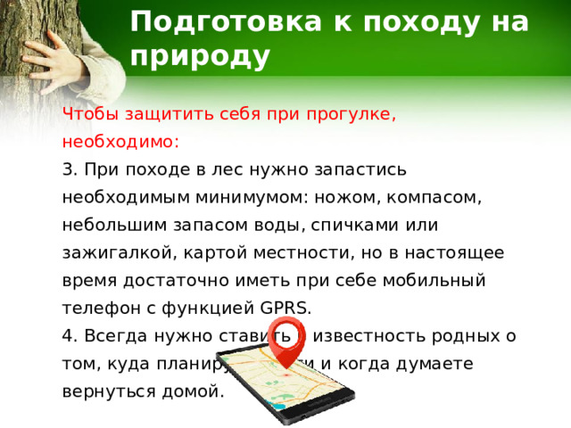 Подготовка к походу на природу Чтобы защитить себя при прогулке, необходимо: 3. При походе в лес нужно запастись необходимым минимумом: ножом, компасом, небольшим запасом воды, спичками или зажигалкой, картой местности, но в настоящее время достаточно иметь при себе мобильный телефон с функцией GPRS. 4. Всегда нужно ставить в известность родных о том, куда планируете идти и когда думаете вернуться домой. 