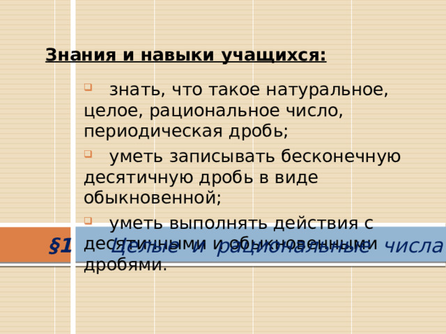 Знания и навыки учащихся:  знать, что такое натуральное, целое, рациональное число, периодическая дробь;  уметь записывать бесконечную десятичную дробь в виде обыкновенной;  уметь выполнять действия с десятичными и обыкновенными дробями. §1 Целые и рациональные числа 
