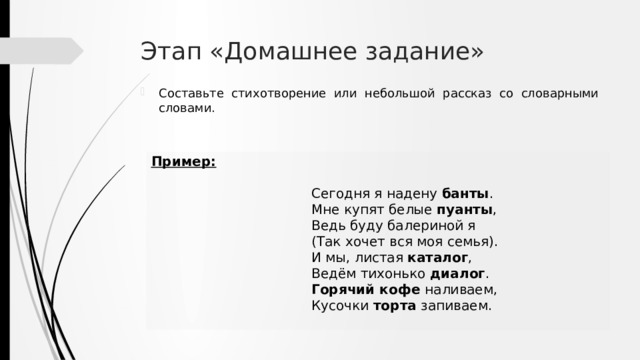 Этап «Домашнее задание» Составьте стихотворение или небольшой рассказ со словарными словами. Пример:  Сегодня я надену банты . Мне купят белые пуанты , Ведь буду балериной я (Так хочет вся моя семья). И мы, листая каталог , Ведём тихонько диалог . Горячий кофе наливаем, Кусочки торта запиваем. 